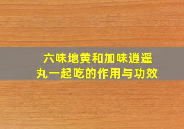 六味地黄和加味逍遥丸一起吃的作用与功效