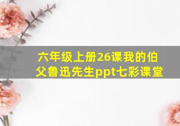 六年级上册26课我的伯父鲁迅先生ppt七彩课堂