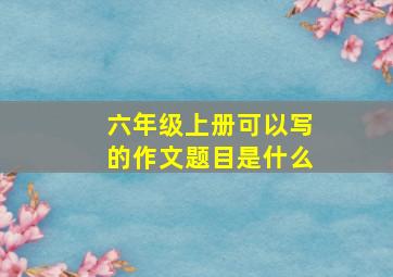 六年级上册可以写的作文题目是什么