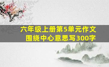 六年级上册第5单元作文围绕中心意思写300字