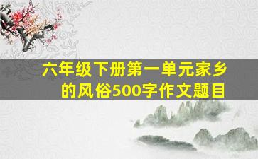 六年级下册第一单元家乡的风俗500字作文题目