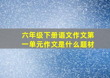 六年级下册语文作文第一单元作文是什么题材