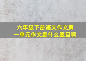 六年级下册语文作文第一单元作文是什么题目啊