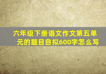 六年级下册语文作文第五单元的题目自拟600字怎么写