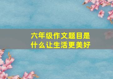 六年级作文题目是什么让生活更美好