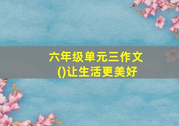 六年级单元三作文()让生活更美好