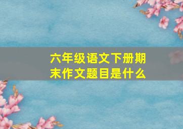 六年级语文下册期末作文题目是什么