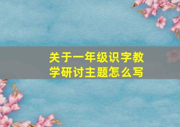 关于一年级识字教学研讨主题怎么写