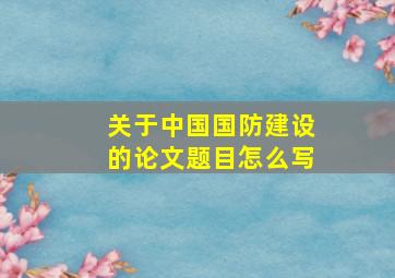 关于中国国防建设的论文题目怎么写