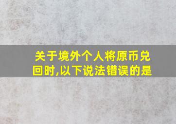 关于境外个人将原币兑回时,以下说法错误的是