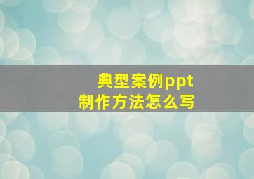 典型案例ppt制作方法怎么写