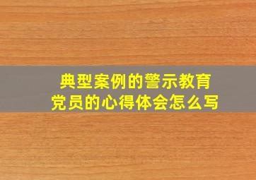 典型案例的警示教育党员的心得体会怎么写