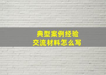 典型案例经验交流材料怎么写