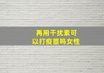 再用干扰素可以打疫苗吗女性