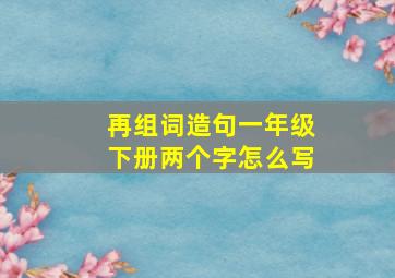 再组词造句一年级下册两个字怎么写