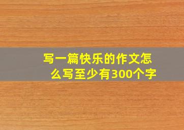 写一篇快乐的作文怎么写至少有300个字