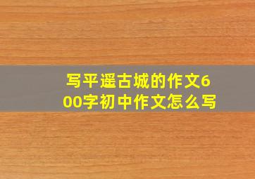 写平遥古城的作文600字初中作文怎么写