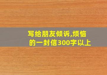 写给朋友倾诉,烦恼的一封信300字以上