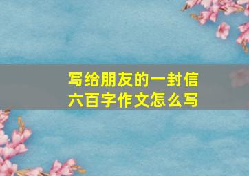 写给朋友的一封信六百字作文怎么写