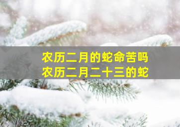 农历二月的蛇命苦吗农历二月二十三的蛇