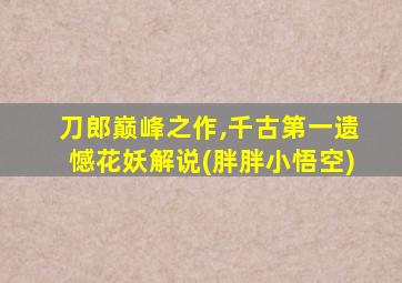 刀郎巅峰之作,千古第一遗憾花妖解说(胖胖小悟空)