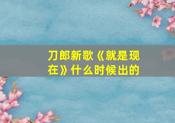 刀郎新歌《就是现在》什么时候出的