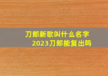 刀郎新歌叫什么名字2023刀郎能复出吗