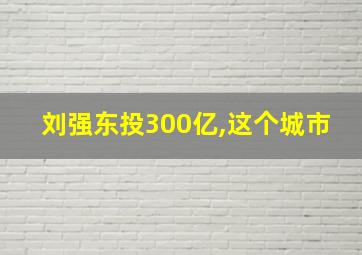 刘强东投300亿,这个城市