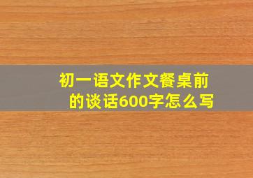 初一语文作文餐桌前的谈话600字怎么写