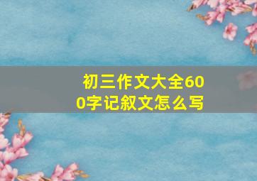 初三作文大全600字记叙文怎么写