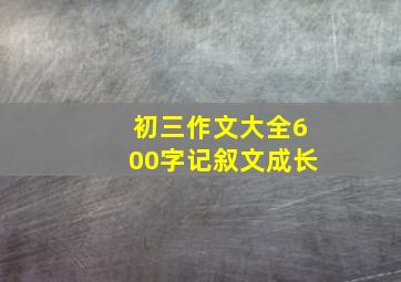 初三作文大全600字记叙文成长