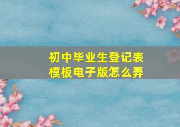 初中毕业生登记表模板电子版怎么弄