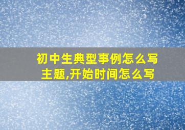 初中生典型事例怎么写主题,开始时间怎么写