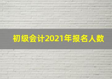 初级会计2021年报名人数