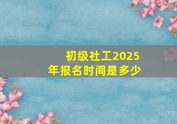 初级社工2025年报名时间是多少