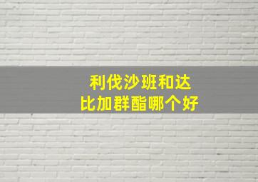 利伐沙班和达比加群酯哪个好