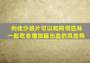 利伐沙班片可以和阿司匹林一起吃会增加脑出血的风险吗