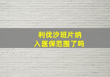 利伐沙班片纳入医保范围了吗