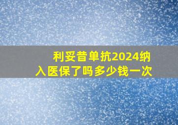 利妥昔单抗2024纳入医保了吗多少钱一次