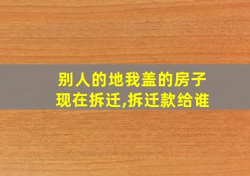 别人的地我盖的房子现在拆迁,拆迁款给谁