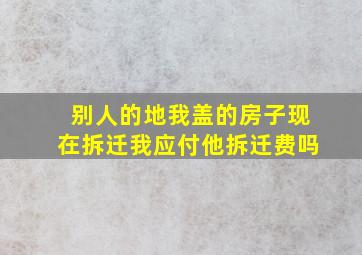 别人的地我盖的房子现在拆迁我应付他拆迁费吗