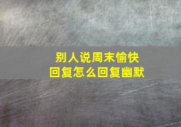 别人说周末愉快回复怎么回复幽默