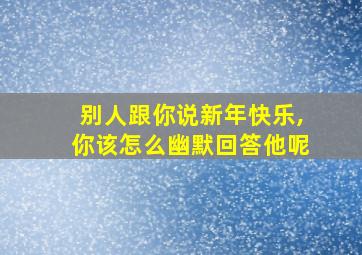 别人跟你说新年快乐,你该怎么幽默回答他呢