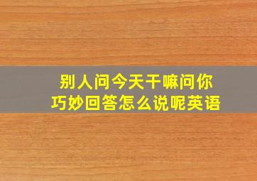 别人问今天干嘛问你巧妙回答怎么说呢英语