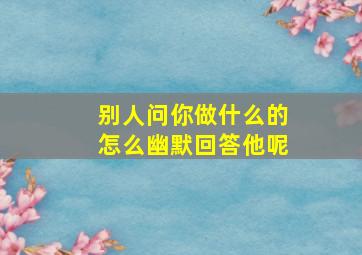 别人问你做什么的怎么幽默回答他呢