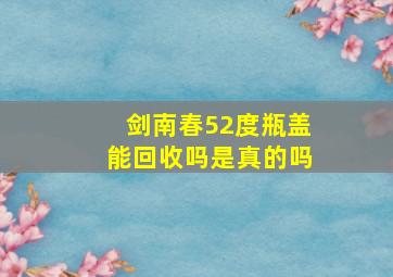 剑南春52度瓶盖能回收吗是真的吗