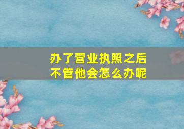 办了营业执照之后不管他会怎么办呢