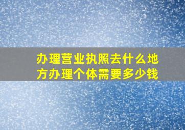 办理营业执照去什么地方办理个体需要多少钱