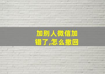 加别人微信加错了,怎么撤回