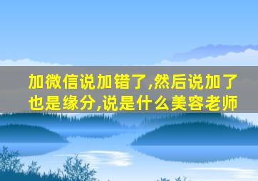 加微信说加错了,然后说加了也是缘分,说是什么美容老师